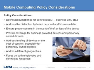 Mobile Computing Policy Considerations

Policy Considerations:
• Define accountabilities for control (user, IT, business unit, etc.)
• Address the distinction between personal and business data
• Ensure proper controls in the event of theft or loss of the device
• Provide coverage for business provided devices and personally
  owned devices
• Address funding of devices or the
  cost of controls, especially for
  personally owned devices
• Address different geographies
• Focus on both employees and
  contracted resources


                                        CONFIDENTIAL    ©2012 LRN Corporation. All Rights Reserved.   11
 
