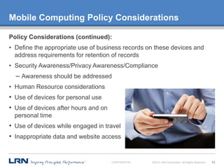 Mobile Computing Policy Considerations

Policy Considerations (continued):
• Define the appropriate use of business records on these devices and
  address requirements for retention of records
• Security Awareness/Privacy Awareness/Compliance
  – Awareness should be addressed
• Human Resource considerations
• Use of devices for personal use
• Use of devices after hours and on
  personal time
• Use of devices while engaged in travel
• Inappropriate data and website access


                                      CONFIDENTIAL   ©2012 LRN Corporation. All Rights Reserved.   12
 