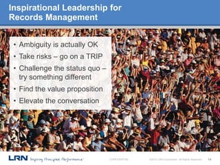 Inspirational Leadership for
Records Management


 • Ambiguity is actually OK
 • Take risks – go on a TRIP
 • Challenge the status quo –
   try something different
 • Find the value proposition
 • Elevate the conversation




                                CONFIDENTIAL   ©2012 LRN Corporation. All Rights Reserved.   14
 