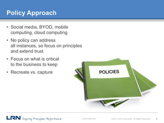 Policy Approach

• Social media, BYOD, mobile
  computing, cloud computing
• No policy can address
  all instances, so focus on principles
  and extend trust
• Focus on what is critical
  to the business to keep
• Recreate vs. capture




                                      CONFIDENTIAL   ©2012 LRN Corporation. All Rights Reserved.   5
 