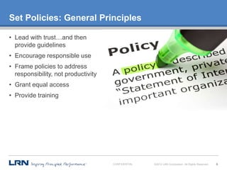 Set Policies: General Principles

• Lead with trust…and then
  provide guidelines
• Encourage responsible use
• Frame policies to address
  responsibility, not productivity
• Grant equal access
• Provide training




                                     CONFIDENTIAL   ©2012 LRN Corporation. All Rights Reserved.   6
 