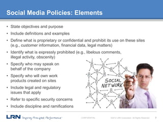 Social Media Policies: Elements

• State objectives and purpose
• Include definitions and examples
• Define what is proprietary or confidential and prohibit its use on these sites
  (e.g., customer information, financial data, legal matters)
• Identify what is expressly prohibited (e.g., libelous comments,
  illegal activity, obscenity)
• Specify who may speak on
  behalf of the company
• Specify who will own work
  products created on sites
• Include legal and regulatory
  issues that apply
• Refer to specific security concerns
• Include discipline and ramifications

                                           CONFIDENTIAL     ©2012 LRN Corporation. All Rights Reserved.   7
 