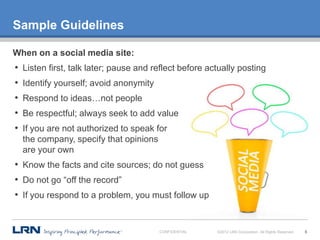 Sample Guidelines

When on a social media site:
•   Listen first, talk later; pause and reflect before actually posting
•   Identify yourself; avoid anonymity
•   Respond to ideas…not people
•   Be respectful; always seek to add value
•   If you are not authorized to speak for
    the company, specify that opinions
    are your own
• Know the facts and cite sources; do not guess
• Do not go “off the record”
• If you respond to a problem, you must follow up


                                         CONFIDENTIAL    ©2012 LRN Corporation. All Rights Reserved.   8
 