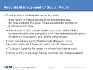 Records Management of Social Media

• Consider where the business record is created:
  – If the record is created outside of the social media site,
    the copy posted to the social media site could be considered
    a “convenience” copy
  – If transactional information created on a social media site is a
    business record under your policy, then have a mechanism in place
    to capture, store, search, and retrieve those records
• Ensure procedures specify that Records Managers review
  the social media site framework before the site is launched
  – To assess capability for proper handling of business records
• Educate employees through training sessions and communications




                                       CONFIDENTIAL   ©2012 LRN Corporation. All Rights Reserved.   9
 