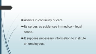 Assists in continuity of care.
Its serves as evidences in medico – legal
cases.
It supplies necessary information to institute
an employees.
 