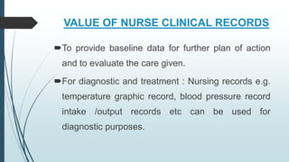 VALUE OF NURSE CLINICAL RECORDS
To provide baseline data for further plan of action
and to evaluate the care given.
For diagnostic and treatment : Nursing records e.g.
temperature graphic record, blood pressure record
intake /output records etc can be used for
diagnostic purposes.
 