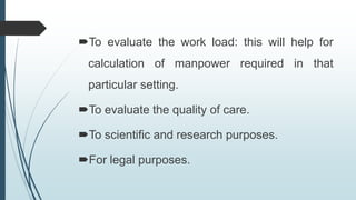 To evaluate the work load: this will help for
calculation of manpower required in that
particular setting.
To evaluate the quality of care.
To scientific and research purposes.
For legal purposes.
 