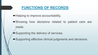 FUNCTIONS OF RECORDS
Helping to improve accountability.
Showing how decisions related to patient care are
made.
Supporting the delivery of services.
Supporting effective clinical judgments and decisions.
 