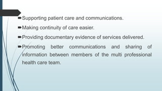 Supporting patient care and communications.
Making continuity of care easier.
Providing documentary evidence of services delivered.
Promoting better communications and sharing of
information between members of the multi professional
health care team.
 