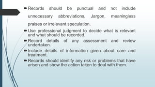 Records should be punctual and not include
unnecessary abbreviations, Jargon, meaningless
praises or irrelevant speculation.
Use professional judgment to decide what is relevant
and what should be recorded.
Record details of any assessment and review
undertaken.
Include details of information given about care and
treatment.
Records should identify any risk or problems that have
arisen and show the action taken to deal with them.
 
