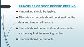 PRINCIPLES OF GOOD RECORD KEEPING:
Handwriting should be legible.
All entries to records should be signed put the
data and time on all records.
Records should be accurate and recorded in
such a way that the meaning is clear.
Records should be readable.
 