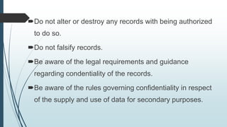 Do not alter or destroy any records with being authorized
to do so.
Do not falsify records.
Be aware of the legal requirements and guidance
regarding condentiality of the records.
Be aware of the rules governing confidentiality in respect
of the supply and use of data for secondary purposes.
 