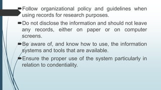 Follow organizational policy and guidelines when
using records for research purposes.
Do not disclose the information and should not leave
any records, either on paper or on computer
screens.
Be aware of, and know how to use, the information
systems and tools that are available.
Ensure the proper use of the system particularly in
relation to condentiality.
 