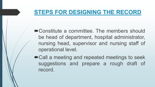 STEPS FOR DESIGNING THE RECORD
Constitute a committee. The members should
be head of department, hospital administrator,
nursing head, supervisor and nursing staff of
operational level.
Call a meeting and repeated meetings to seek
suggestions and prepare a rough draft of
record.
 