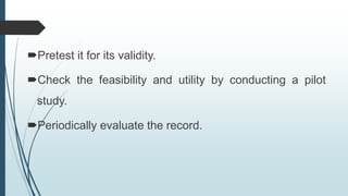 Pretest it for its validity.
Check the feasibility and utility by conducting a pilot
study.
Periodically evaluate the record.
 
