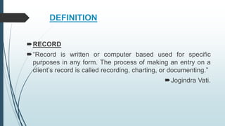 DEFINITION
RECORD
“Record is written or computer based used for specific
purposes in any form. The process of making an entry on a
client’s record is called recording, charting, or documenting.”
Jogindra Vati.
 
