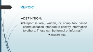 REPORT
DEFINITION:
“Report is oral, written, or computer- based
communication intended to convey information
to others. These can be formal or informal.”
Jogindra Vati.
 
