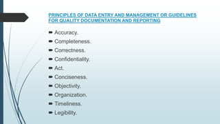 PRINCIPLES OF DATA ENTRY AND MANAGEMENT OR GUIDELINES
FOR QUALITY DOCUMENTATION AND REPORTING
 Accuracy.
 Completeness.
 Correctness.
 Confidentiality.
 Act.
 Conciseness.
 Objectivity.
 Organization.
 Timeliness.
 Legibility.
 