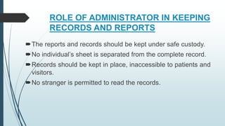 ROLE OF ADMINISTRATOR IN KEEPING
RECORDS AND REPORTS
The reports and records should be kept under safe custody.
No individual’s sheet is separated from the complete record.
Records should be kept in place, inaccessible to patients and
visitors.
No stranger is permitted to read the records.
 