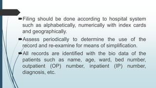 Filing should be done according to hospital system
such as alphabetically, numerically with index cards
and geographically.
Assess periodically to determine the use of the
record and re-examine for means of simplification.
All records are identified with the bio data of the
patients such as name, age, ward, bed number,
outpatient (OP) number, inpatient (IP) number,
diagnosis, etc.
 