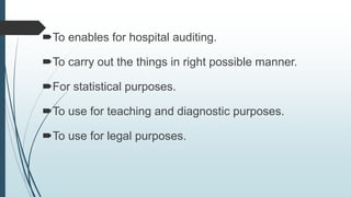 To enables for hospital auditing.
To carry out the things in right possible manner.
For statistical purposes.
To use for teaching and diagnostic purposes.
To use for legal purposes.
 