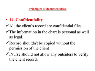 Principles of documentation
• 14. Confidentiality
All the client’s record are confidential files
The information in the chart is personal as well
as legal.
Record shouldn't be copied without the
permission of the client
.Nurse should not allow any outsiders to verify
the client record.
 