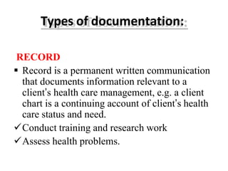 Types of documentation:
RECORD
 Record is a permanent written communication
that documents information relevant to a
client’s health care management, e.g. a client
chart is a continuing account of client’s health
care status and need.
Conduct training and research work
Assess health problems.
 