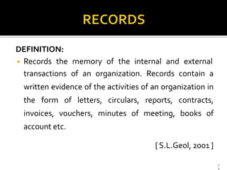DEFINITION:
◾ Records the memory of the internal and external
transactions of an organization. Records contain a
written evidence of the activities of an organization in
the form of letters, circulars, reports, contracts,
invoices, vouchers, minutes of meeting, books of
account etc.
[S.L.Geol, 2001 ]
1
2
 