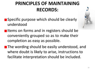PRINCIPLES OF MAINTAINING
RECORDS:
Specific purpose which should be clearly
understood
Items on forms and in registers should be
conveniently grouped so as to make their
completion as easy as possible.
The wording should be easily understood, and
where doubt is likely to arise, instructions to
facilitate interpretation should be included.
14
 