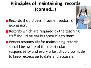 Principles of maintaining records
(contnd…)
Records should permit some freedom of
expression.
Records which are required by the teaching
staff should be easily accessible to them.
Person responsible for maintaining records
should be aware of their particular
responsibility and every effort should be made
to keep records up to date and accurate.
15
 