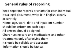 General rules of recording
Keep separate records or charts for each individual
It’s a legal document, write it in English, clearly
accurately
Name, age, ward, date and inpatient number
should be written on each page
All entries should be signed.
Chart nursing care and medications and other
treatments only after giving them
It should be reliable and accurate
Information should be factual
 