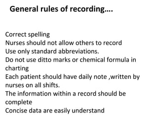 General rules of recording….
Correct spelling
Nurses should not allow others to record
Use only standard abbreviations.
Do not use ditto marks or chemical formula in
charting
Each patient should have daily note ,written by
nurses on all shifts.
The information within a record should be
complete
Concise data are easily understand
 