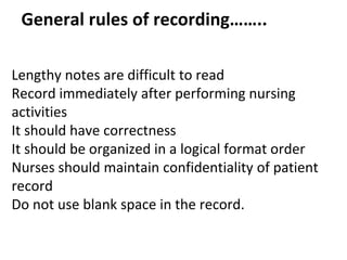 General rules of recording……..
Lengthy notes are difficult to read
Record immediately after performing nursing
activities
It should have correctness
It should be organized in a logical format order
Nurses should maintain confidentiality of patient
record
Do not use blank space in the record.
 