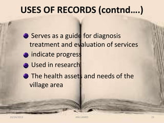 USES OF RECORDS (contnd….)
Serves as a guide for diagnosis
treatment and evaluation of services
indicate progress
Used in research
The health assets and needs of the
village area
10/24/2013 ANU JAMES 23
 