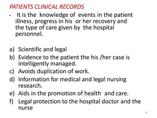 26
PATIENTS CLINICAL RECORDS
• It is the knowledge of events in the patient
illness, progress in his or her recovery and
the type of care given by the hospital
personnel.
a) Scientific and legal
b) Evidence to the patient the his /her case is
intelligently managed.
c) Avoids duplication of work.
d) Information for medical and legal nursing
research.
e) Aids in the promotion of health and care.
f) Legal protection to the hospital doctor and the
nurse
 