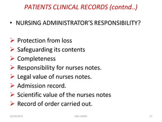 10/24/2013 ANU JAMES 27
PATIENTS CLINICAL RECORDS (contnd..)
• NURSING ADMINISTRATOR’S RESPONSIBILITY?
 Protection from loss
 Safeguarding its contents
 Completeness
 Responsibility for nurses notes.
 Legal value of nurses notes.
 Admission record.
 Scientific value of the nurses notes
 Record of order carried out.
 