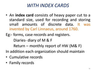 36
WITH INDEX CARDS
• An index card consists of heavy paper cut to a
standard size, used for recording and storing
small amounts of discrete data. It was
invented by Carl Linnaeus, around 1760.
Eg:- forms, case records and registers.
Diaries- diary of M & F
Return – monthly report of HW (M& F)
In addition each organization should maintain
• Cumulative records
• Family records
 