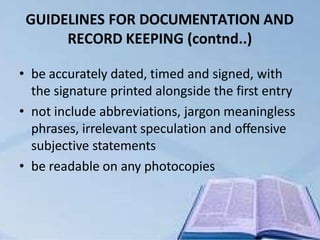 GUIDELINES FOR DOCUMENTATION AND
RECORD KEEPING (contnd..)
40
• be accurately dated, timed and signed, with
the signature printed alongside the first entry
• not include abbreviations, jargon meaningless
phrases, irrelevant speculation and offensive
subjective statements
• be readable on any photocopies
 