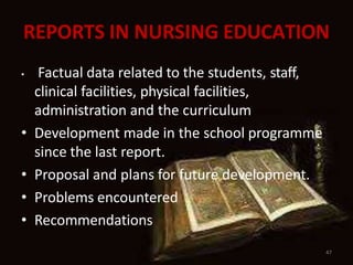 REPORTS IN NURSING EDUCATION
47
• Factual data related to the students, staff,
clinical facilities, physical facilities,
administration and the curriculum
• Development made in the school programme
since the last report.
• Proposal and plans for future development.
• Problems encountered
• Recommendations
 