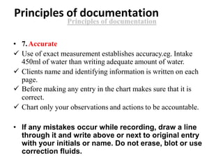 Principles of documentation
• 7.Accurate
 Use of exact measurement establishes accuracy.eg. Intake
450ml of water than writing adequate amount of water.
 Clients name and identifying information is written on each
page.
 Before making any entry in the chart makes sure that it is
correct.
 Chart only your observations and actions to be accountable.
• If any mistakes occur while recording, draw a line
through it and write above or next to original entry
with your initials or name. Do not erase, blot or use
correction fluids.
 