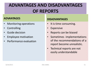ADVANTAGES AND DISADVANTAGES
OF REPORTS
ADVANTAGES
• Monitoring operations
• Controlling
• Guide decision
• Employee motivation
• Performance evaluation
DISADVANTAGES
• It is time consuming.
• Expensive
• Reports can be biased
• Sometimes implementations
of the recommendations of a
report become unrealistic.
• Technical reports are not
easily understandable
10/24/2013 ANU JAMES 51
 
