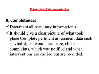 Principles of documentation
9. Completeness
Document all necessary information's.
It should give a clear picture of what took
place Complete pertinent assessment data such
as vital signs, wound drainage, client
complaints, which was notified and what
interventions are carried out are recorded.
 