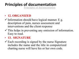 Principles of documentation
• 12. ORGANIZED
 Information should have logical manner. E g.
description of pain, nurses assessment and
interventions and the client response
 This helps in preventing any omission of information.
Easy to read.
• 13. SIGNATURE
 Each recording is signed by the nurse Signature
includes the name and the title in computerized
charting nurse will have his or her own code.
 