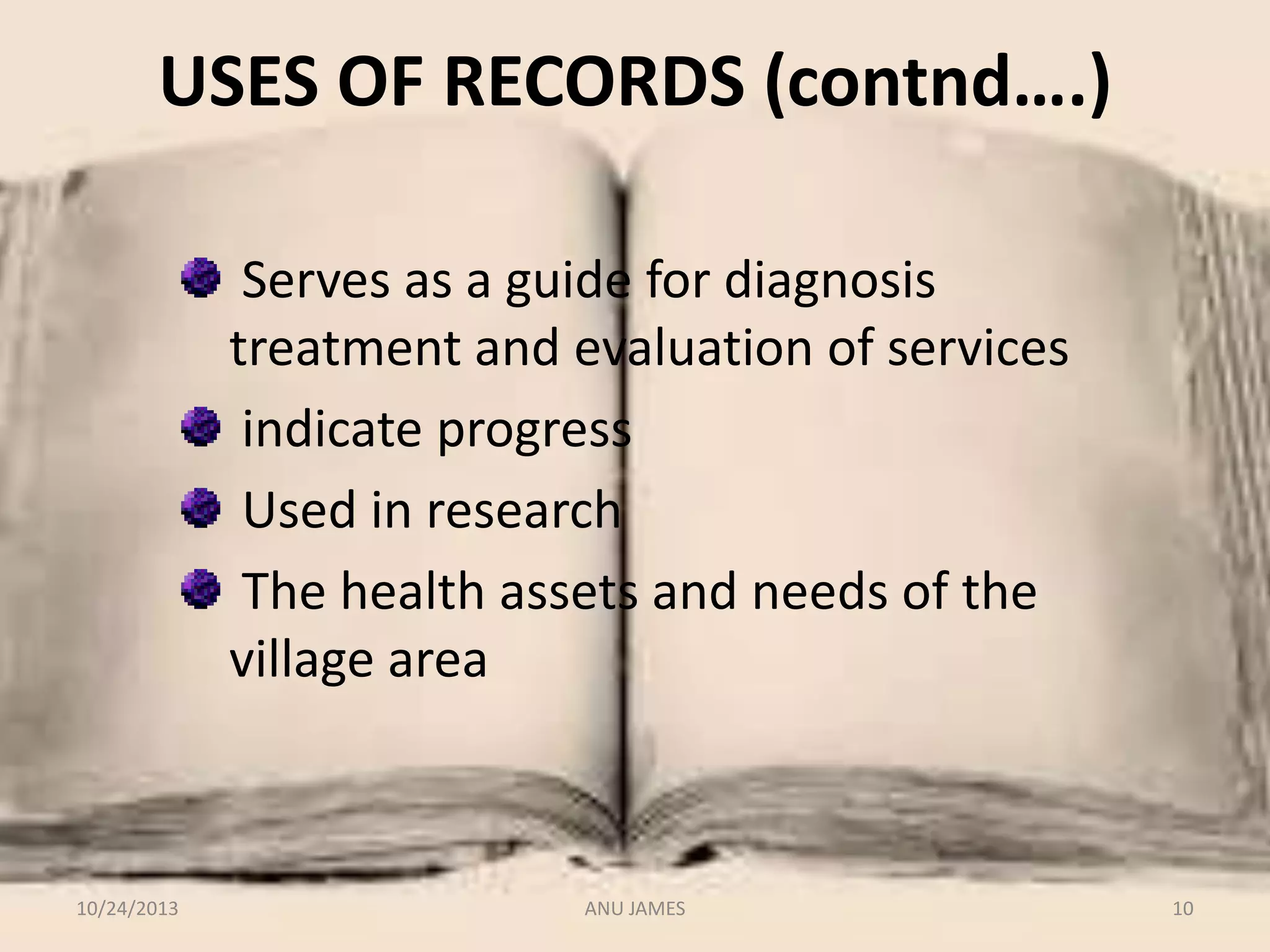 USES OF RECORDS (contnd….)
Serves as a guide for diagnosis
treatment and evaluation of services
indicate progress
Used in research
The health assets and needs of the
village area

10/24/2013

ANU JAMES

10

 