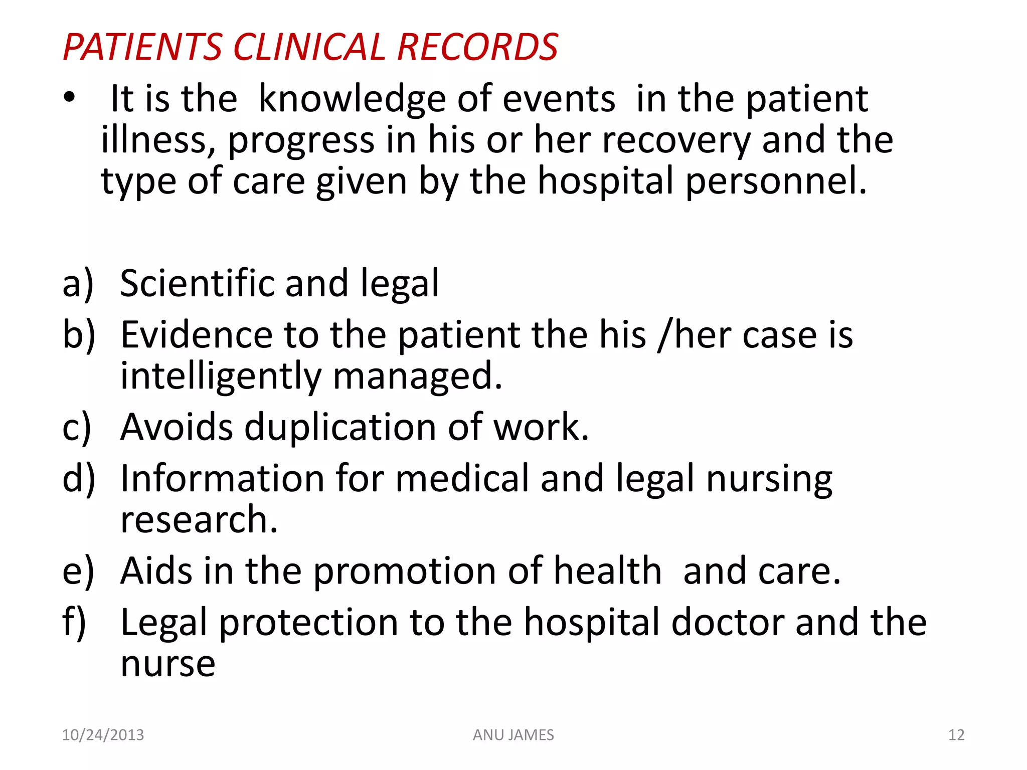 PATIENTS CLINICAL RECORDS
• It is the knowledge of events in the patient
illness, progress in his or her recovery and the
type of care given by the hospital personnel.
a) Scientific and legal
b) Evidence to the patient the his /her case is
intelligently managed.
c) Avoids duplication of work.
d) Information for medical and legal nursing
research.
e) Aids in the promotion of health and care.
f) Legal protection to the hospital doctor and the
nurse
10/24/2013

ANU JAMES

12

 