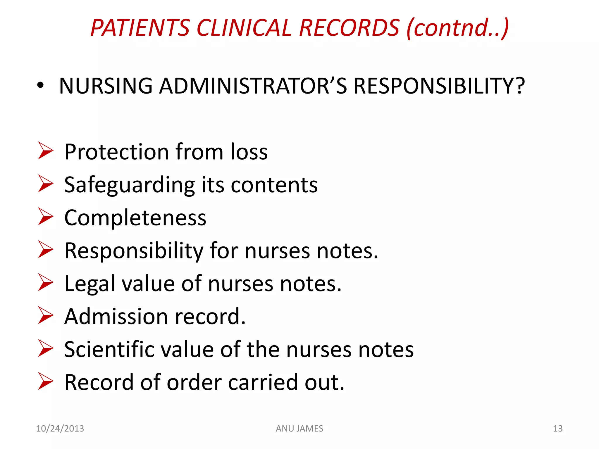 PATIENTS CLINICAL RECORDS (contnd..)
• NURSING ADMINISTRATOR’S RESPONSIBILITY?









Protection from loss
Safeguarding its contents
Completeness
Responsibility for nurses notes.
Legal value of nurses notes.
Admission record.
Scientific value of the nurses notes
Record of order carried out.

10/24/2013

ANU JAMES

13

 