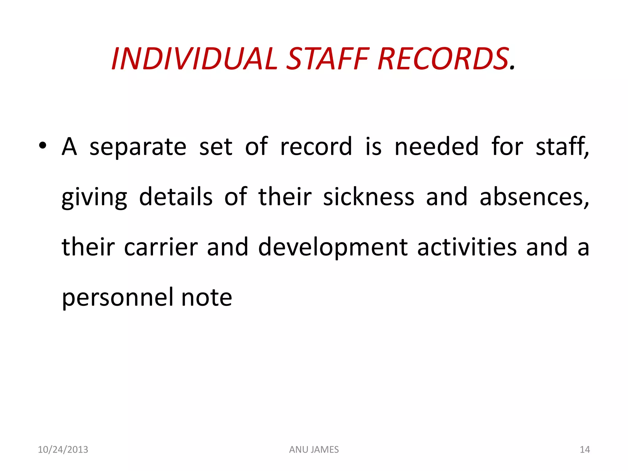 INDIVIDUAL STAFF RECORDS.
• A separate set of record is needed for staff,
giving details of their sickness and absences,
their carrier and development activities and a

personnel note

10/24/2013

ANU JAMES

14

 