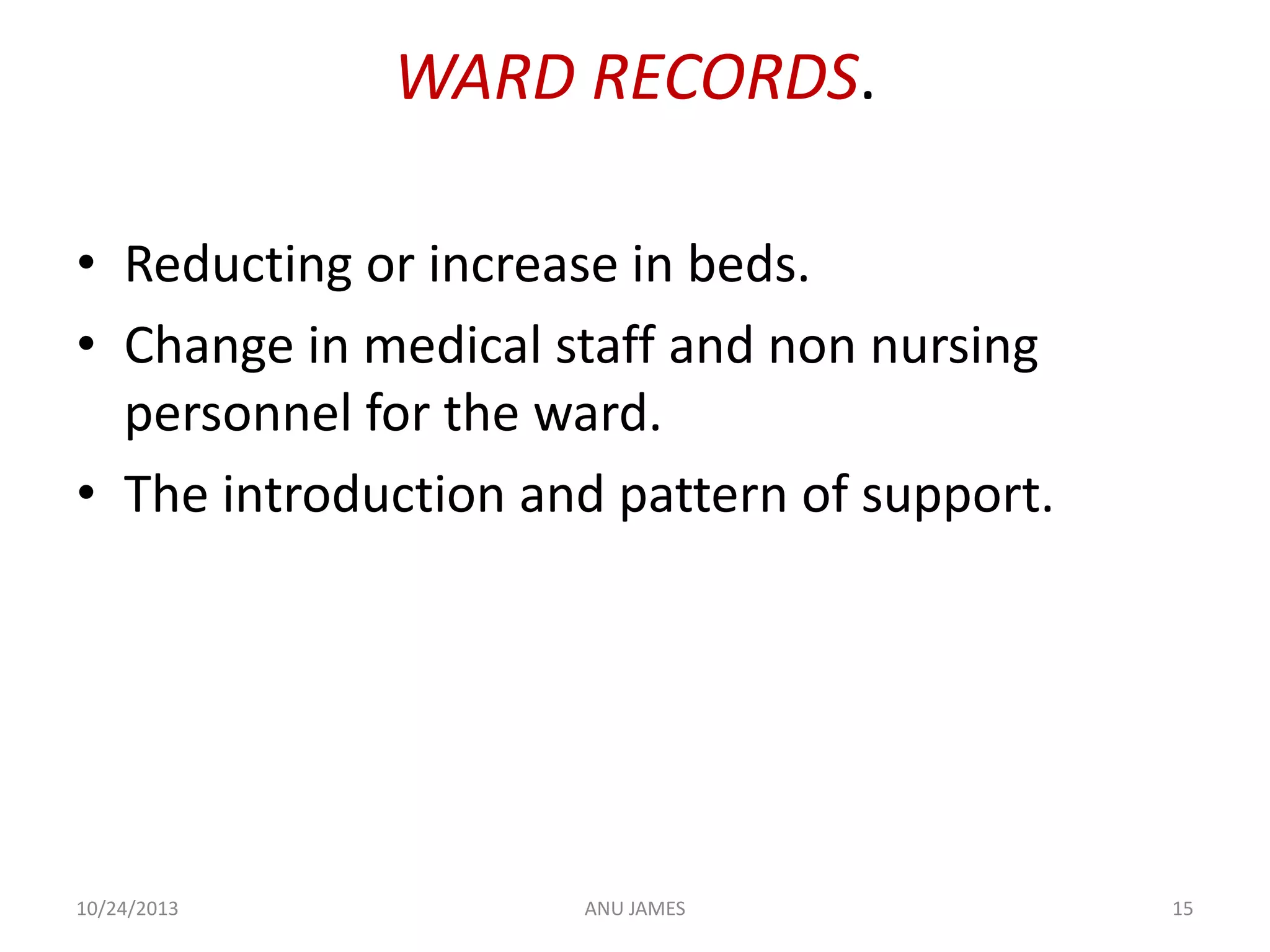 WARD RECORDS.
• Reducting or increase in beds.
• Change in medical staff and non nursing
personnel for the ward.
• The introduction and pattern of support.

10/24/2013

ANU JAMES

15

 