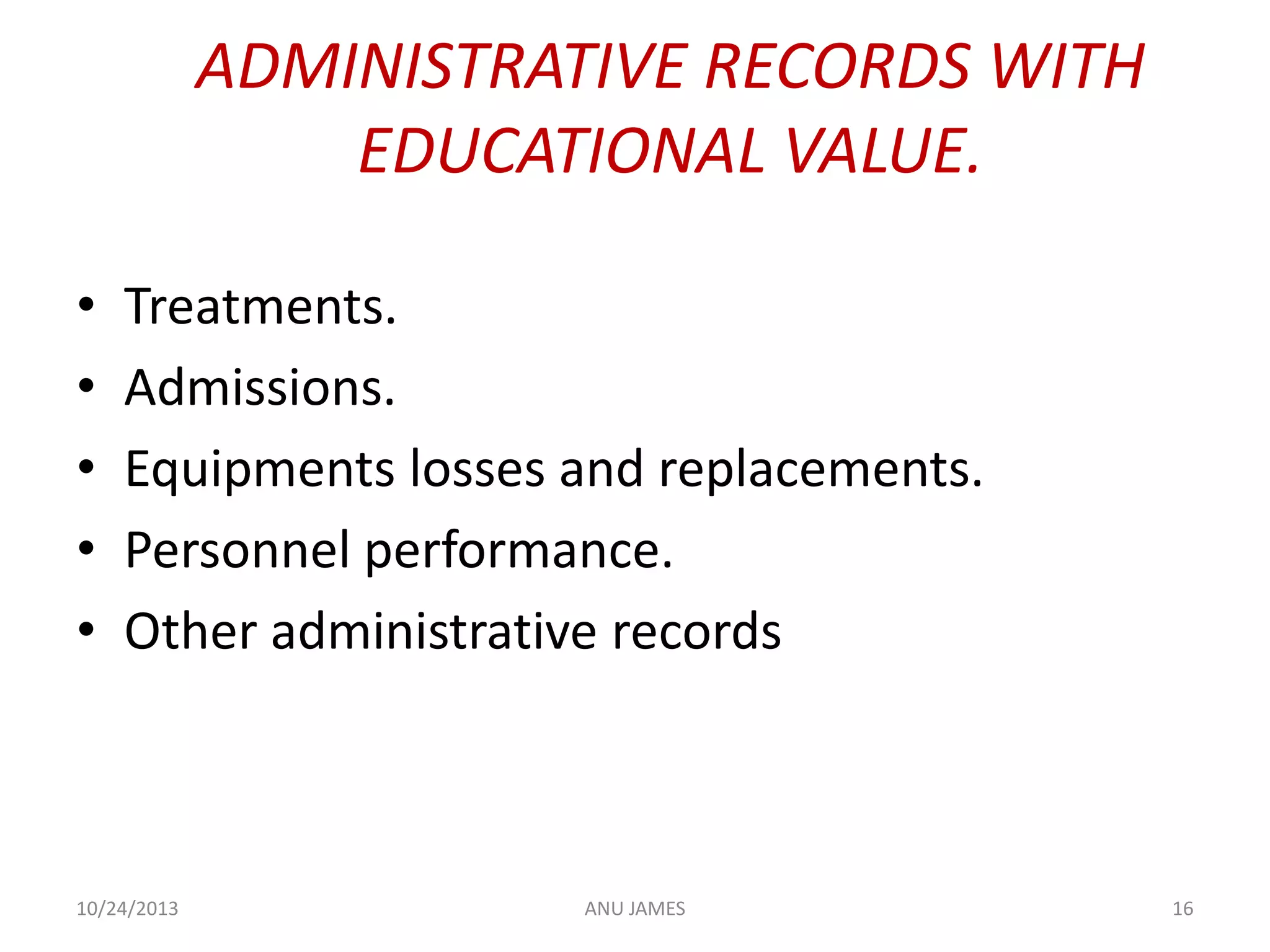 ADMINISTRATIVE RECORDS WITH
EDUCATIONAL VALUE.
•
•
•
•
•

Treatments.
Admissions.
Equipments losses and replacements.
Personnel performance.
Other administrative records

10/24/2013

ANU JAMES

16

 