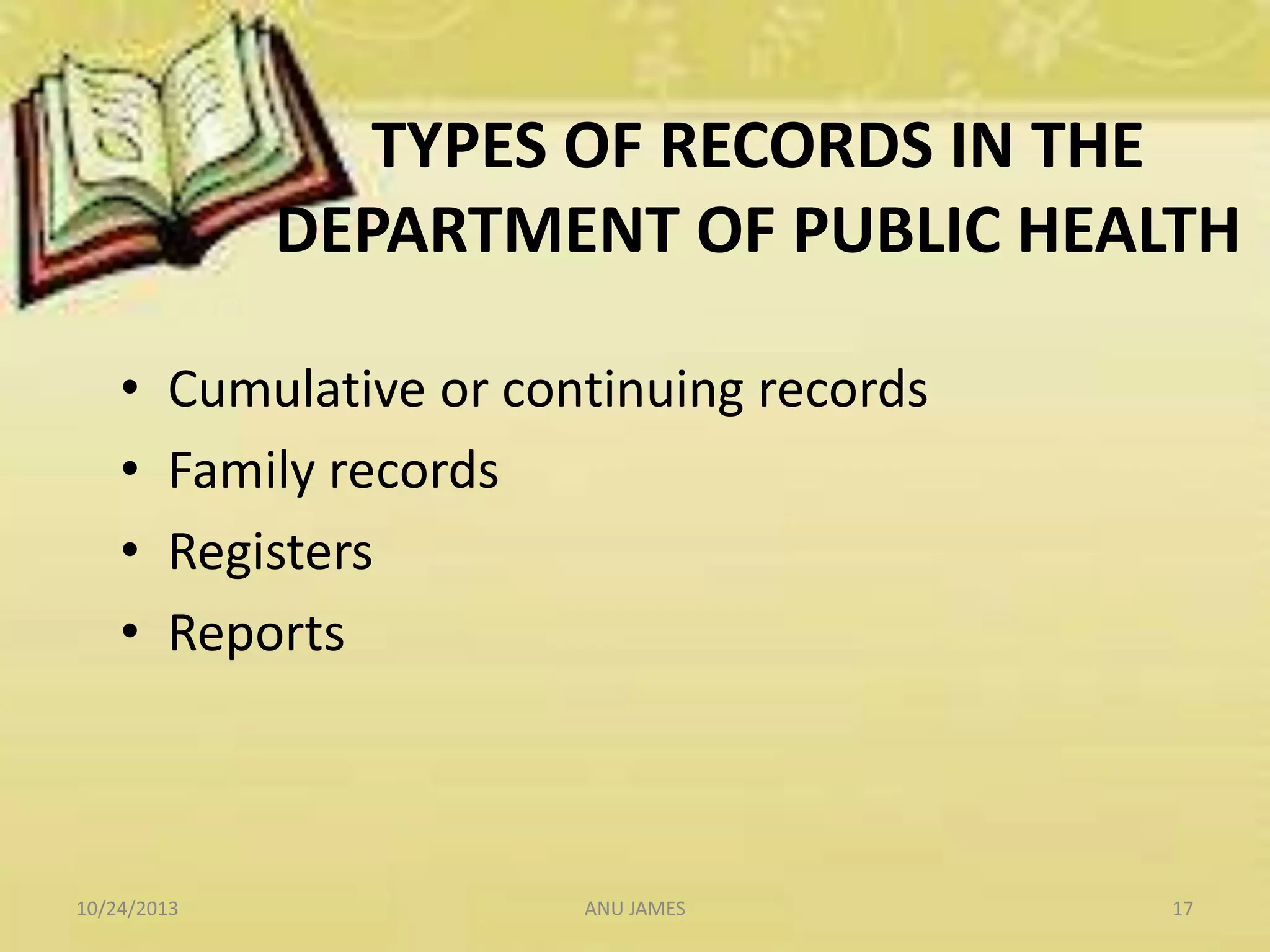 TYPES OF RECORDS IN THE
DEPARTMENT OF PUBLIC HEALTH
•
•
•
•

Cumulative or continuing records
Family records
Registers
Reports

10/24/2013

ANU JAMES

17

 